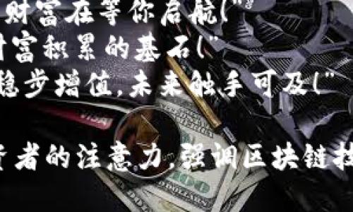 区块链赚钱的广告语可以有很多创意和吸引力，以下是一些建议：

1. “开启区块链财富之门，您的未来从这里开始！”
2. “与区块链携手，让财富增值如影随形！”
3. “投资区块链，抓住数字时代的财富浪潮！”
4. “区块链的潜力，无限可能，财富在等你启航！”
5. “让每一个区块都成为您财富积累的基石！”
6. “区块链投资，让您的资产稳步增值，未来触手可及！”

这些广告语旨在吸引潜在投资者的注意力，强调区块链技术的创新性和潜在的高回报。